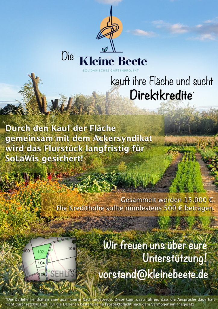 Die Kleine Beete kauft ihre Fläche und sucht Direktkredite*
Durch den Kauf der Fläche gemeinsam mit dem Ackersyndikat wird das Flurstück langfristig für SoLaWis gesichert!
Gesammelt werden 15.000€. Die Kredithöhe sollte mindestens 500€ betragen.
Wir freuen uns über eure Unterstützung!
vorstand@kleinebeete.de
*Die Darlehen enthalten eine qualifizierte Nachrangabrede. Diese kann dazu führen, dass die Ansprüche dauerhaft nicht durchsetzbar sind. Für die Darlehen besteht keine Prospektpflicht nach dem Vermögensanlagegesetz.